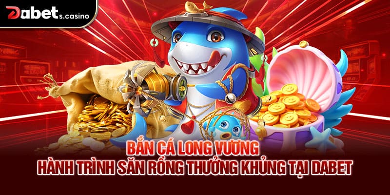 Bắn cá Long Vương – Hành Trình Săn Rồng Thưởng Khủng Tại Dabet